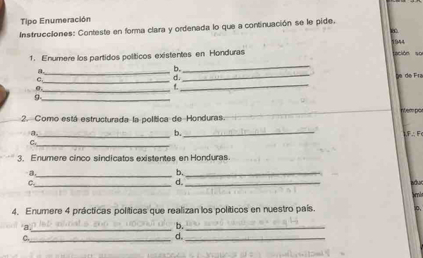 Tipo Enumeración 
Instrucciones: Conteste en forma clara y ordenada lo que a continuación se le pide. 180 
1944 
_ 
1. Enumere los partidos políticos existentes en Honduras sación so 
a._ 
b. 
C. 
d. 
_ 
e._ __ge de Fra 
f. 
_9 
ntempo 
2. Como está estructurada la política de Honduras. 
a. 
b._ 
_ 
C._ .F∴ F 
3. Enumere cinco sindicatos existentes en Honduras. 
a._ 
b._ 
d. 
C._ _aduc 
bmi 
4. Enumere 4 prácticas políticas que realizan los políticos en nuestro país. o. 
_a 
b._ 
C._ 
d._