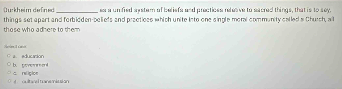 Durkheim defined _as a unified system of beliefs and practices relative to sacred things, that is to say,
things set apart and forbidden-beliefs and practices which unite into one single moral community called a Church, all
those who adhere to them
Select one:
a education
b. government
c. religion
d. cultural transmission