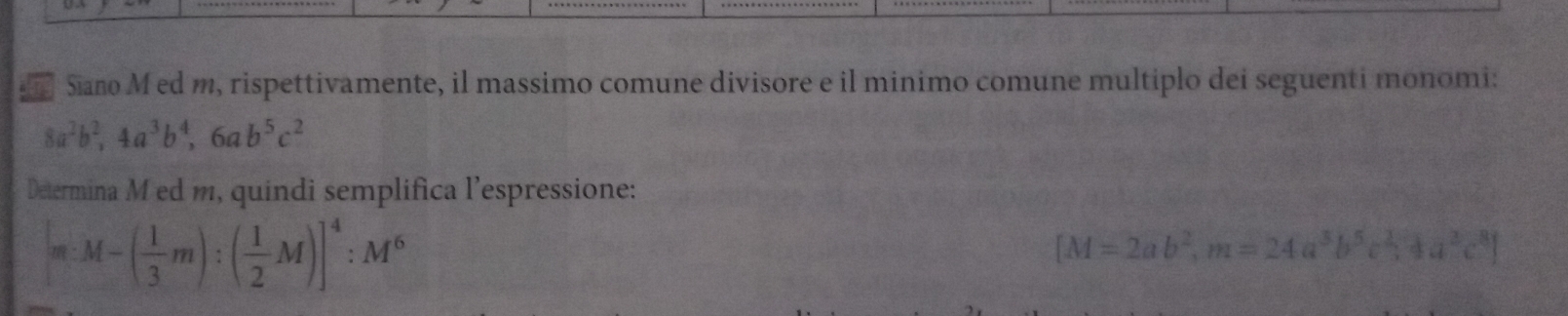 Siano M ed m, rispettivamente, il massimo comune divisore e il minimo comune multiplo dei seguenti monomi:
8a^2b^2, 4a^3b^4, 6ab^5c^2
Determina M ed m, quindi semplifica l’espressione:
m:M-( 1/3 m):( 1/2 M)]^4:M^6
[M=2ab^2, m=24a^3b^5c^2,4a^2c^8]