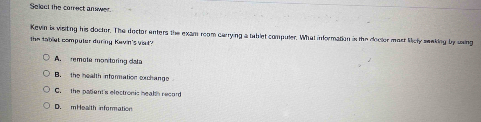 Select the correct answer.
Kevin is visiting his doctor. The doctor enters the exam room carrying a tablet computer. What information is the doctor most likely seeking by using
the tablet computer during Kevin's visit?
A. remote monitoring data
B. the health information exchange
C. the patient's electronic health record
D. mHealth information