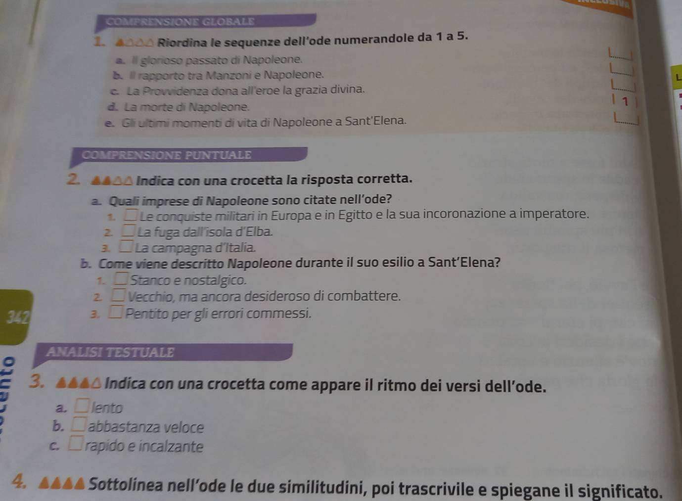 COMPRENSIONE GLOBALE
1. ▲△0△ Riordina le sequenze dell’ode numerandole da 1 a 5.
a. Il glorioso passato di Napoleone.
b.ll rapporto tra Manzoni e Napoleone.
L
c. La Provvidenza dona all'eroe la grazia divina.
d. La morte di Napoleone.
1
e. Gli ultimi momenti di vita di Napoleone a Sant’Elena.
COMPRENSIONE PUNTUALE
2. ▲▲△△ Indica con una crocetta la risposta corretta.
a. Quali imprese di Napoleone sono citate nell’ode?
1 _  1 Le conquiste militari in Europa e in Egitto e la sua incoronazione a imperatore.
2. □ La fuga dall'isola d'Elba.
3 □ La campagna d'Italia.
b. Come viene descritto Napoleone durante il suo esilio a Sant’Elena?
1. □ Stanco e nostalgico.
2. _  Vecchio, ma ancora desideroso di combattere.
3, □ 
342 Pentito per gli errori commessi.
ANALISI TESTUALE
a
3. ▲▲▲△ Indica con una crocetta come appare il ritmo dei versi dell’ode.
a. □ lento
b. □ abbastanza veloce
C. □ rapido e incalzante
4.
Sottolínea nell’ode le due similitudini, poi trascrivile e spiegane il significato.