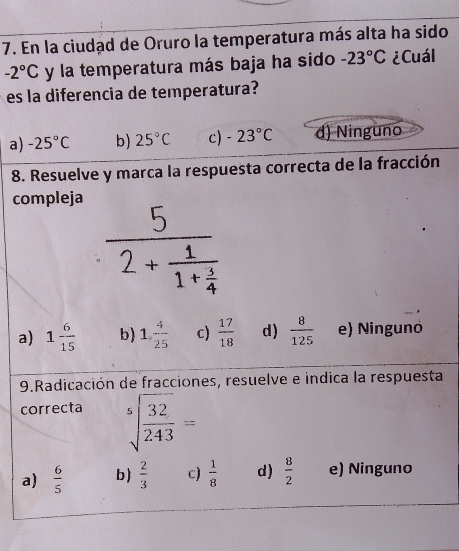 En la ciudad de Oruro la temperatura más alta ha sido
-2°C y la temperatura más baja ha sido -23°C ¿Cuál
es la diferencia de temperatura?
a) -25°C b) 25°C c) -23°C d) Ninguno
8. Resuelve y marca la respuesta correcta de la fracción
compleja
a) 1 6/15  b) 1, 4/25  c)  17/18  d)  8/125  e) Ningunó
9.Radicación de fracciones, resuelve e indica la respuesta
correcta sqrt[5](frac 32)243=
a)  6/5  b  2/3  c)  1/8  d)  8/2  e) Ninguno