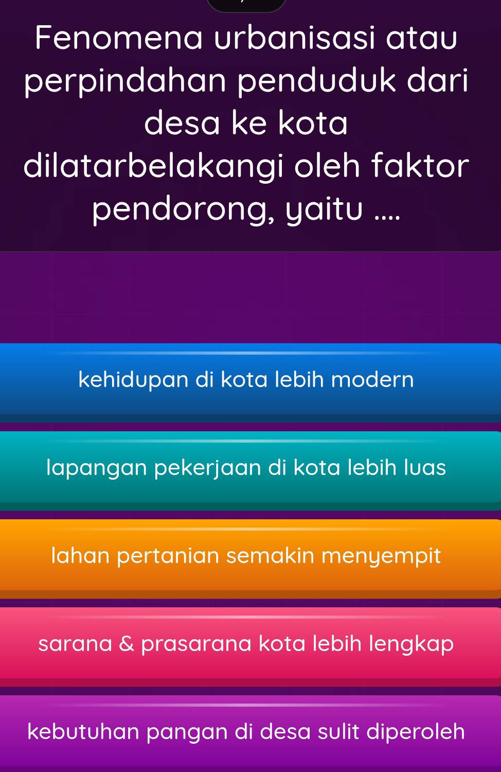 Fenomena urbanisasi atau
perpindahan penduduk dari
desa ke kota
dilatarbelakangi oleh faktor
pendorong, yaitu ....
kehidupan di kota lebih modern
lapangan pekerjaan di kota lebih luas
lahan pertanian semakin menyempit
sarana & prasarana kota lebih lengkap
kebutuhan pangan di desa sulit diperoleh