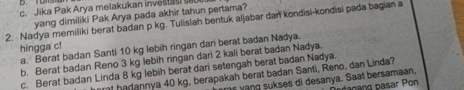 Talsia 
c. Jika Pak Arya melakukan investasi sub 
yang dimiliki Pak Arya pada akhir tahun pertama? 
2. Nadya memiliki berat badan p kg. Tulislah bentuk aljabar dan kondisi-kondisi pada bagian a 
hingga c! a. Berat badan Santi 10 kg lebih ringan dari berat badan Nadya. 
b. Berat badan Reno 3 kg lebih ringan dari 2 kali berat badan Nadya. 
c. Berat badan Linda 8 kg lebih berat dari setengah berat badan Nadya. 
et b a dannya 40 kg, berapakah berat badan Santi, Reno, dan Linda? 
ras yạng sukses di desanya. Saat bersamaan, 
odagang pasar Pon