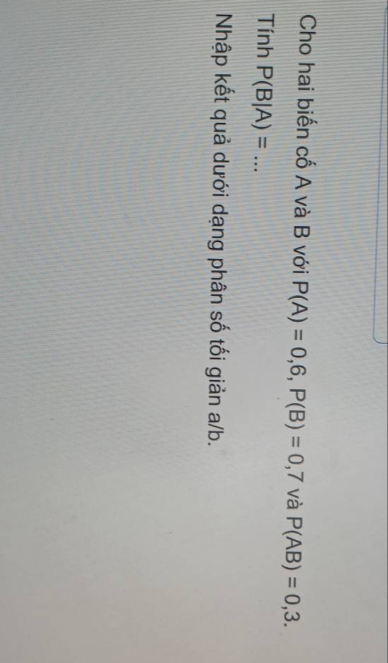 Cho hai biến cố A và B với P(A)=0,6, P(B)=0,7 và P(AB)=0,3. 
Tính P(B|A)= _ 
Nhập kết quả dưới dạng phân số tối giản a/b.