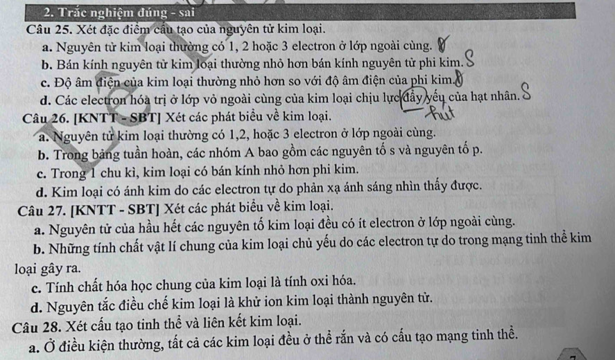 Trắc nghiệm đúng - sai
Câu 25. Xét đặc điểm cầu tạo của nguyên tử kim loại.
a. Nguyên tử kim loại thường có 1, 2 hoặc 3 electron ở lớp ngoài cùng.
b. Bán kính nguyên tử kim loại thường nhỏ hơn bán kính nguyên tử phi kim.
c. Độ âm điện của kim loại thường nhỏ hơn so với độ âm điện của phi kim.
d. Các electron hóa trị ở lớp vỏ ngoài cùng của kim loại chịu lực đẩy yếu của hạt nhân.
Câu 26. [KNTT - SBT] Xét các phát biểu về kim loại.
a. Nguyên tử kim loại thường có 1, 2, hoặc 3 electron ở lớp ngoài cùng.
b. Trong bảng tuần hoàn, các nhóm A bao gồm các nguyên tố s và nguyên tố p.
c. Trong 1 chu kì, kim loại có bán kính nhỏ hơn phi kim.
d. Kim loại có ánh kim do các electron tự do phản xạ ánh sáng nhìn thấy được.
Câu 27. [KNTT - SBT] Xét các phát biểu về kim loại.
a. Nguyên tử của hầu hết các nguyên tố kim loại đều có ít electron ở lớp ngoài cùng.
b. Những tính chất vật lí chung của kim loại chủ yếu do các electron tự do trong mạng tinh thể kim
loại gây ra.
c. Tính chất hóa học chung của kim loại là tính oxi hóa.
d. Nguyên tắc điều chế kim loại là khử ion kim loại thành nguyên tử.
Câu 28. Xét cấu tạo tinh thể và liên kết kim loại.
a. Ở điều kiện thường, tất cả các kim loại đều ở thể rắn và có cấu tạo mạng tinh thề.