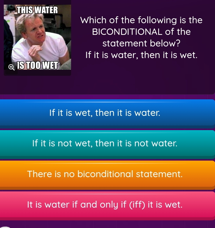 Which of the following is the
BICONDITIONAL of the
statement below?
If it is water, then it is wet.
If it is wet, then it is water.
If it is not wet, then it is not water.
There is no biconditional statement.
It is water if and only if (iff) it is wet.