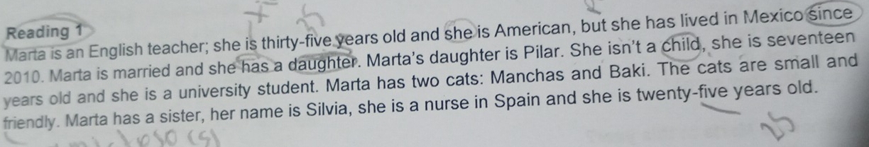 Reading 
Marta is an English teacher; she is thirty-five years old and she is American, but she has lived in Mexico since 
2010. Marta is married and she has a daughter. Marta's daughter is Pilar. She isn't a child, she is seventeen 
years old and she is a university student. Marta has two cats: Manchas and Baki. The cats are small and 
friendly. Marta has a sister, her name is Silvia, she is a nurse in Spain and she is twenty-five years old.