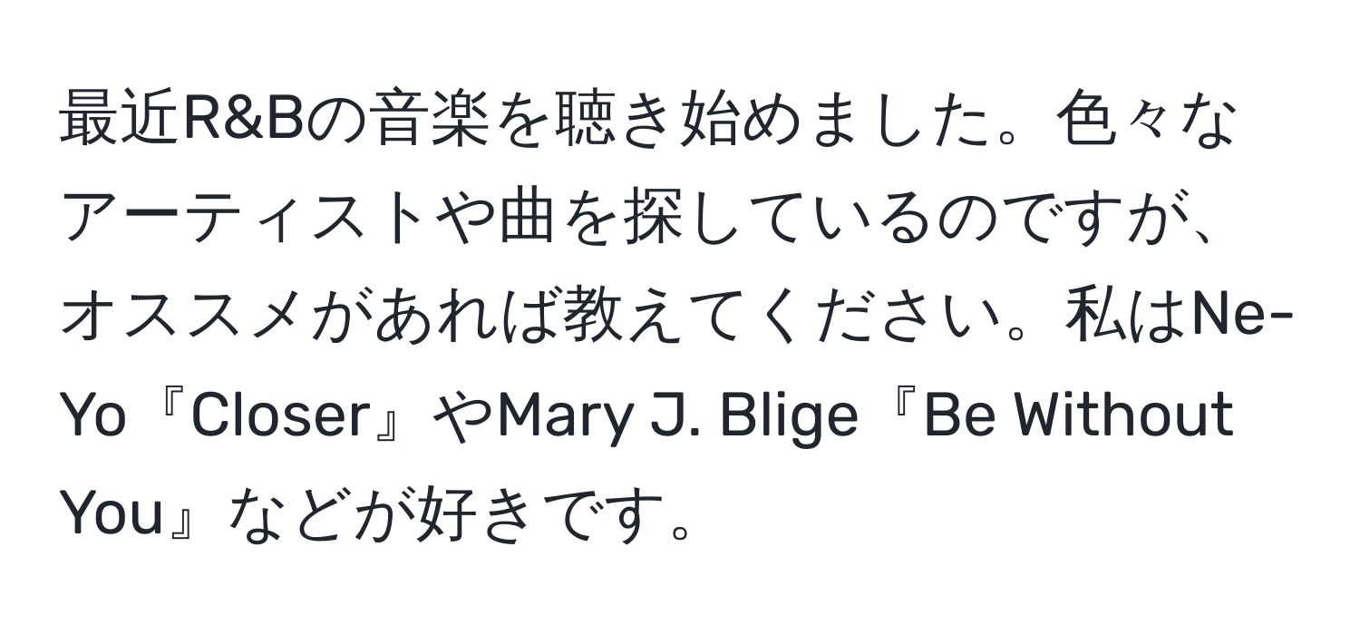 最近R&Bの音楽を聴き始めました。色々なアーティストや曲を探しているのですが、オススメがあれば教えてください。私はNe-Yo『Closer』やMary J. Blige『Be Without You』などが好きです。