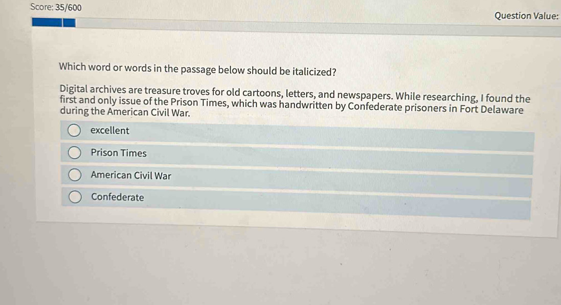 Score: 35/600
Question Value:
Which word or words in the passage below should be italicized?
Digital archives are treasure troves for old cartoons, letters, and newspapers. While researching, I found the
first and only issue of the Prison Times, which was handwritten by Confederate prisoners in Fort Delaware
during the American Civil War.
excellent
Prison Times
American Civil War
Confederate
