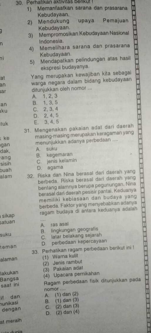 Perhatikan aktivitas berikul !
1) Memanfaatkan sarana dan prasarana
Kebudayaan.
2) Mendukung upaya Pemajuan
Kebudayaan.
3) Mempromosikan Kebudayaan Nasional
n Indonesia.
4) Memelihara sarana dan prasarana
Kebudayaan.
ni
5) Mendapatkan pelindungan atas hasil
ekspresi budayanya.
at Yang merupakan kewajiban kita sebagai
an warga negara dalam bidang kebudayaan
ar ditunjukkan oleh nomor ...
A. 1, 2, 3
an B. 1, 3, 5
ku C. 2, 3, 4
D. 2, 4, 5
tuk E. 3, 4, 5
31. Mengenakan pakaian adat dari daerah
ke masing-masing merupakan keragaman yang
gan menunjukkan adanya perbedaan ....
dak, A. suku
ang B. kegemaran
sisih C. jenis kelamin
buah D. agama
alam 32. Riska dan Nina berasal dari daerah yang
berbeda. Riska berasal dari daerah yang
bentang alamnya berupa pegunungan. Nina
berasal dari daerah pesisir pantai. Keduanya
memiliki kebiasaan dan budaya yang
berbeda. Faktor yang menyebabkan adanya
sikap ragam budaya di antara keduanya adalah
satuan A. ras asal
B. lingkungan geografis
suku C. latar belakang sejarah
teman D. perbedaan kepercayaan
33. Perhatikan ragam perbedaan berikut ini !
alaman (1) Warna kulit
(2) Jenis rambut
lakukan (3) Pakaian adat
Bangsa (4) Upacara pernikahan
saat ini Ragam perbedaan fisik ditunjukkan pada
nomor ....
if dan A. (1) dan (2)
nunikasi B. (1) dan (3)
dengan C. (2) dan (3)
D. (2) dan (4)
at meraih