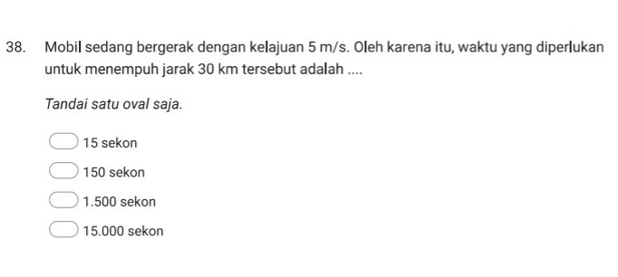 Mobil sedang bergerak dengan kelajuan 5 m/s. Oleh karena itu, waktu yang diperlukan
untuk menempuh jarak 30 km tersebut adalah ....
Tandai satu oval saja.
15 sekon
150 sekon
1.500 sekon
15.000 sekon