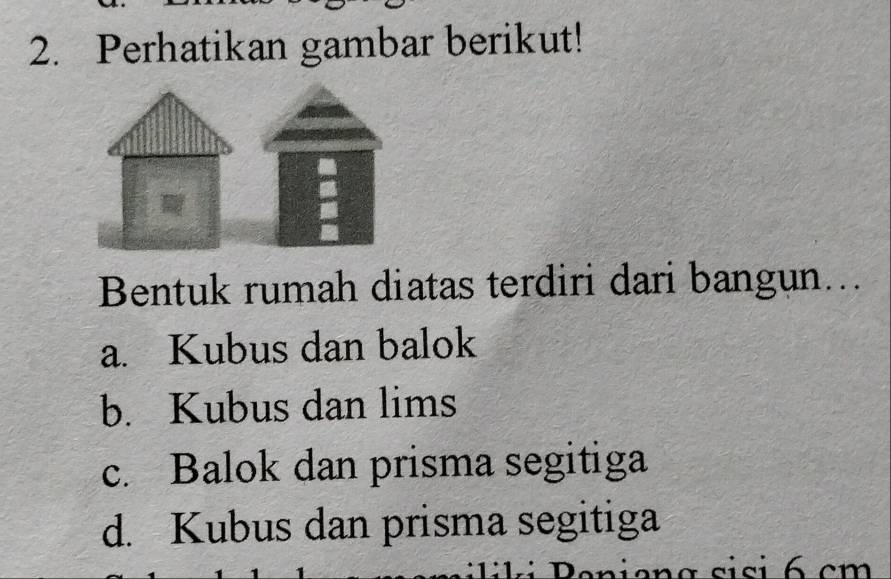 Perhatikan gambar berikut!
Bentuk rumah diatas terdiri dari bangun...
a. Kubus dan balok
b. Kubus dan lims
c. Balok dan prisma segitiga
d. Kubus dan prisma segitiga
sisi 6 cm