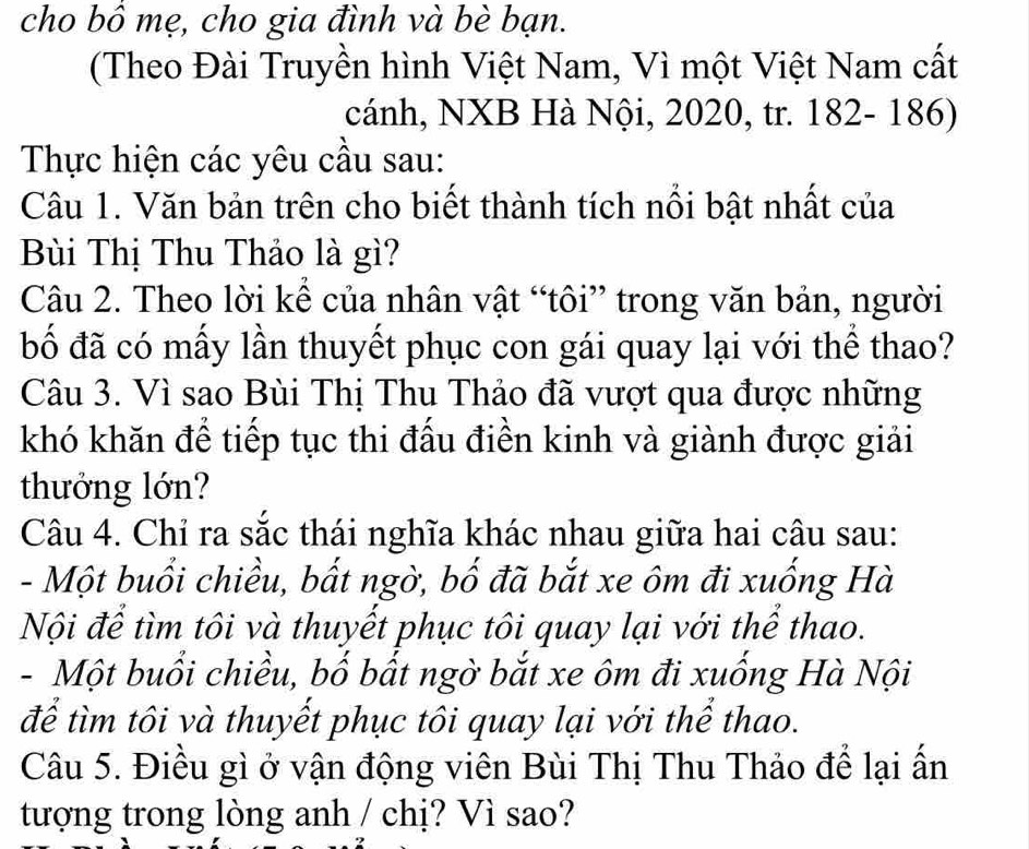 cho bồ mẹ, cho gia đình và bè bạn.
(Theo Đài Truyền hình Việt Nam, Vì một Việt Nam cất
cánh, NXB Hà Nội, 2020, tr. 182- 186)
Thực hiện các yêu cầu sau:
Câu 1. Văn bản trên cho biết thành tích nổi bật nhất của
Bùi Thị Thu Thảo là gì?
Câu 2. Theo lời kể của nhân vật “tôi” trong văn bản, người
bố đã có mấy lần thuyết phục con gái quay lại với thể thao?
Câu 3. Vì sao Bùi Thị Thu Thảo đã vượt qua được những
khó khăn để tiếp tục thi đấu điền kinh và giành được giải
thưởng lớn?
Câu 4. Chỉ ra sắc thái nghĩa khác nhau giữa hai câu sau:
- Một buổi chiều, bất ngờ, bố đã bắt xe ôm đi xuống Hà
Nội để tìm tôi và thuyết phục tôi quay lại với thể thao.
- Một buổi chiều, bố bất ngờ bắt xe ôm đi xuống Hà Nội
để tìm tôi và thuyết phục tôi quay lại với thể thao.
Câu 5. Điều gì ở vận động viên Bùi Thị Thu Thảo để lại ấn
tượng trong lòng anh / chị? Vì sao?