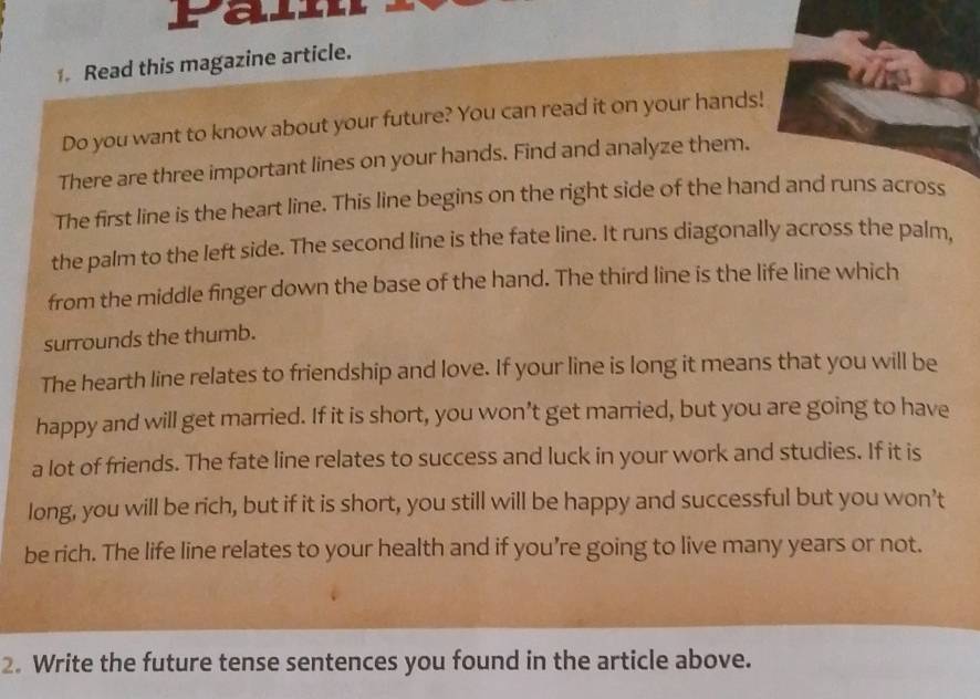 Pain 
Read this magazine article. 
Do you want to know about your future? You can read it on your hands! 
There are three important lines on your hands. Find and analyze them. 
The first line is the heart line. This line begins on the right side of the hand and runs across 
the palm to the left side. The second line is the fate line. It runs diagonally across the palm, 
from the middle finger down the base of the hand. The third line is the life line which 
surrounds the thumb. 
The hearth line relates to friendship and love. If your line is long it means that you will be 
happy and will get married. If it is short, you won’t get married, but you are going to have 
a lot of friends. The fate line relates to success and luck in your work and studies. If it is 
long, you will be rich, but if it is short, you still will be happy and successful but you won’t 
be rich. The life line relates to your health and if you’re going to live many years or not. 
2. Write the future tense sentences you found in the article above.