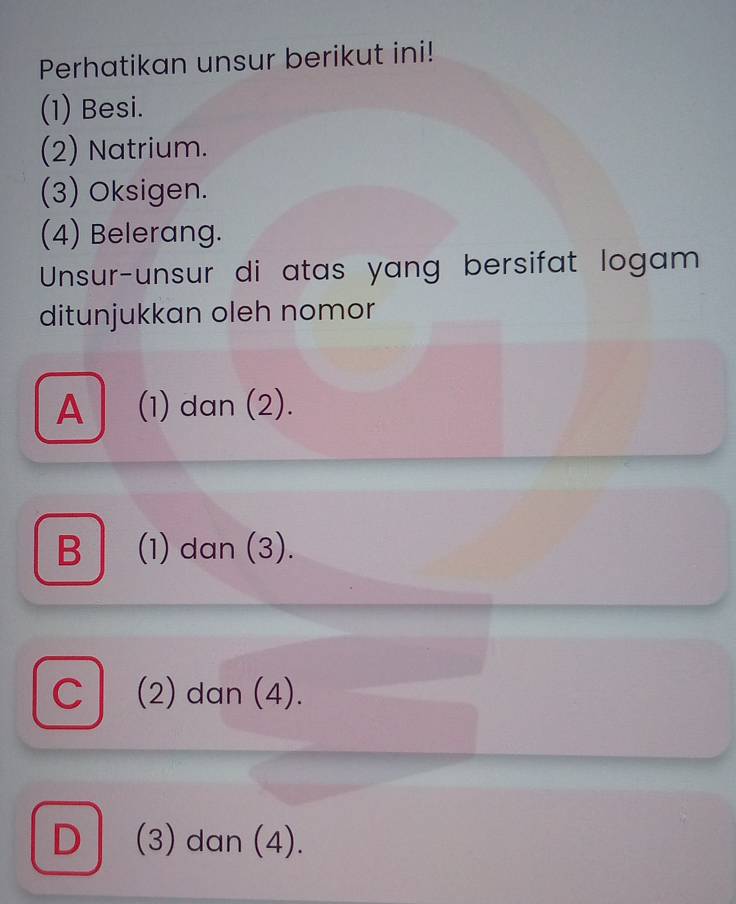 Perhatikan unsur berikut ini!
(1) Besi.
(2) Natrium.
(3) Oksigen.
(4) Belerang.
Unsur-unsur di atas yang bersifat logam
ditunjukkan oleh nomor
A (1) dan (2).
B │ (1) dan (3).
C│ (2) dan (4).
D (3) dan (4).