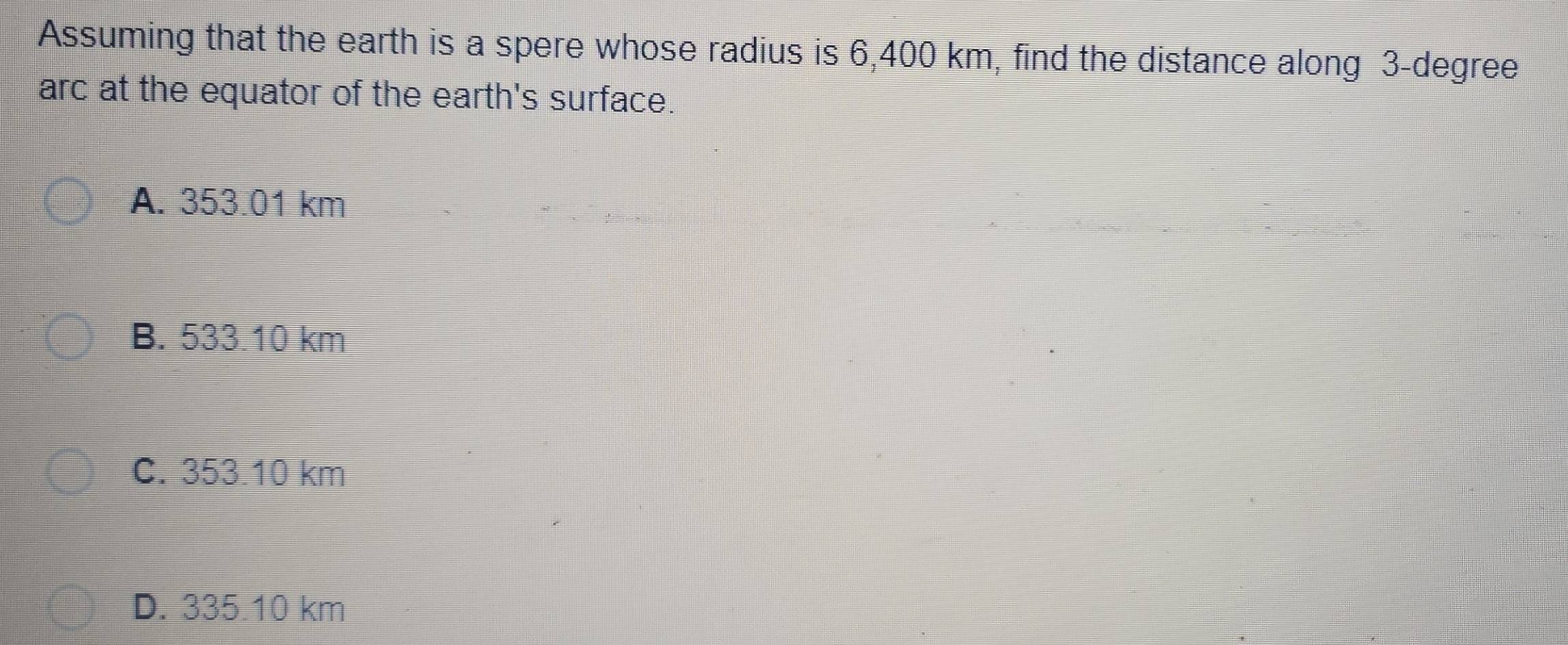 Assuming that the earth is a spere whose radius is 6,400 km, find the distance along 3-degree
arc at the equator of the earth's surface.
A. 353.01 km
B. 533.10 km
C. 353.10 km
D. 335.10 km