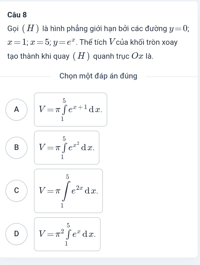 Gọi (H ) là hình phẳng giới hạn bởi các đường y=0;
x=1; x=5; y=e^x. Thể tích Vcủa khối tròn xoay
tạo thành khi quay ( H ) quanh trục Ox là.
Chọn một đáp án đúng
A V=π ∈tlimits _1^(5e^x+1)dx.
B V=π ∈tlimits _1^(5e^x^2)dx.
C V=π ∈tlimits _1^(5e^2x)dx.
D V=π^2∈tlimits _1^(5e^x)dx.