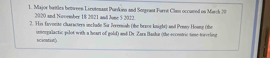 Major battles between Lieutenant Purrkins and Sergeant Furrst Class occurred on March 20 
2020 and November 18 2021 and June 5 2022. 
2. His favorite characters include Sir Jeremiah (the brave knight) and Penny Hoang (the 
intergalactic pilot with a heart of gold) and Dr. Zara Bashir (the eccentric time-traveling 
scientist).