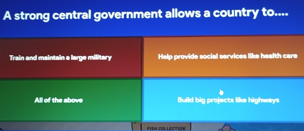 A strong central government allows a country to....
Train and maintain a large military Help provide social services like health care
All of the above Build big projects like highways
FISH COLLECTION