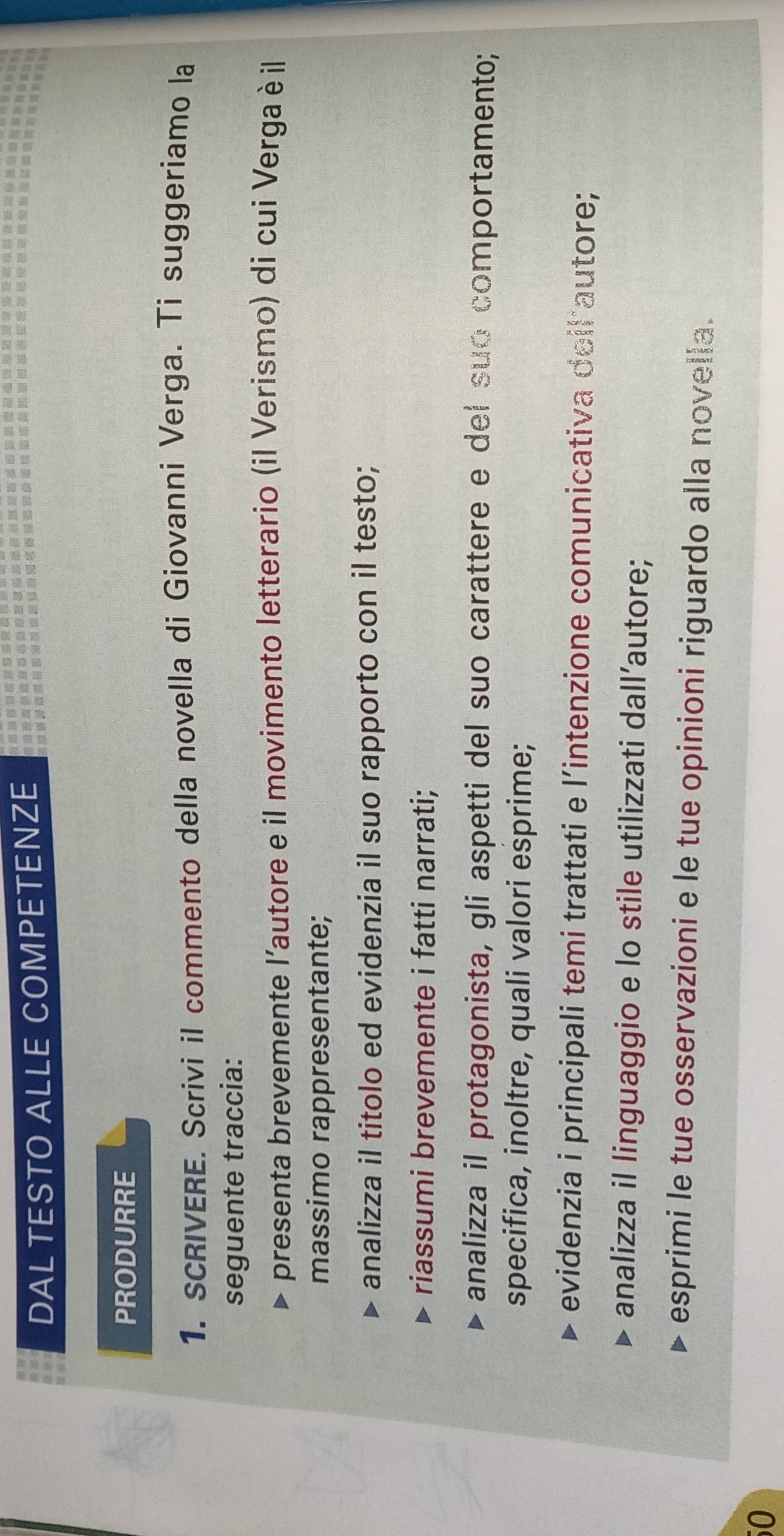 DAL TESTO ALLE COMPETENZE 
PRODURRE 
1. sCRIVERE. Scrivi il commento della novella di Giovanni Verga. Ti suggeriamo la 
seguente traccia: 
presenta brevemente l'autore e il movimento letterario (il Verismo) di cui Verga è il 
massimo rappresentante; 
analizza il titolo ed evidenzia il suo rapporto con il testo; 
riassumi brevemente i fatti narrati; 
analizza il protagonista, gli aspetti del suo carattere e del suo comportamento; 
specifica, inoltre, quali valori esprime; 
evidenzia i principali temi trattati e l’intenzione comunicativa deil autore; 
analizza il linguaggio e lo stile utilizzati dall’autore; 
esprimi le tue osservazioni e le tue opinioni riguardo alla novella. 
50