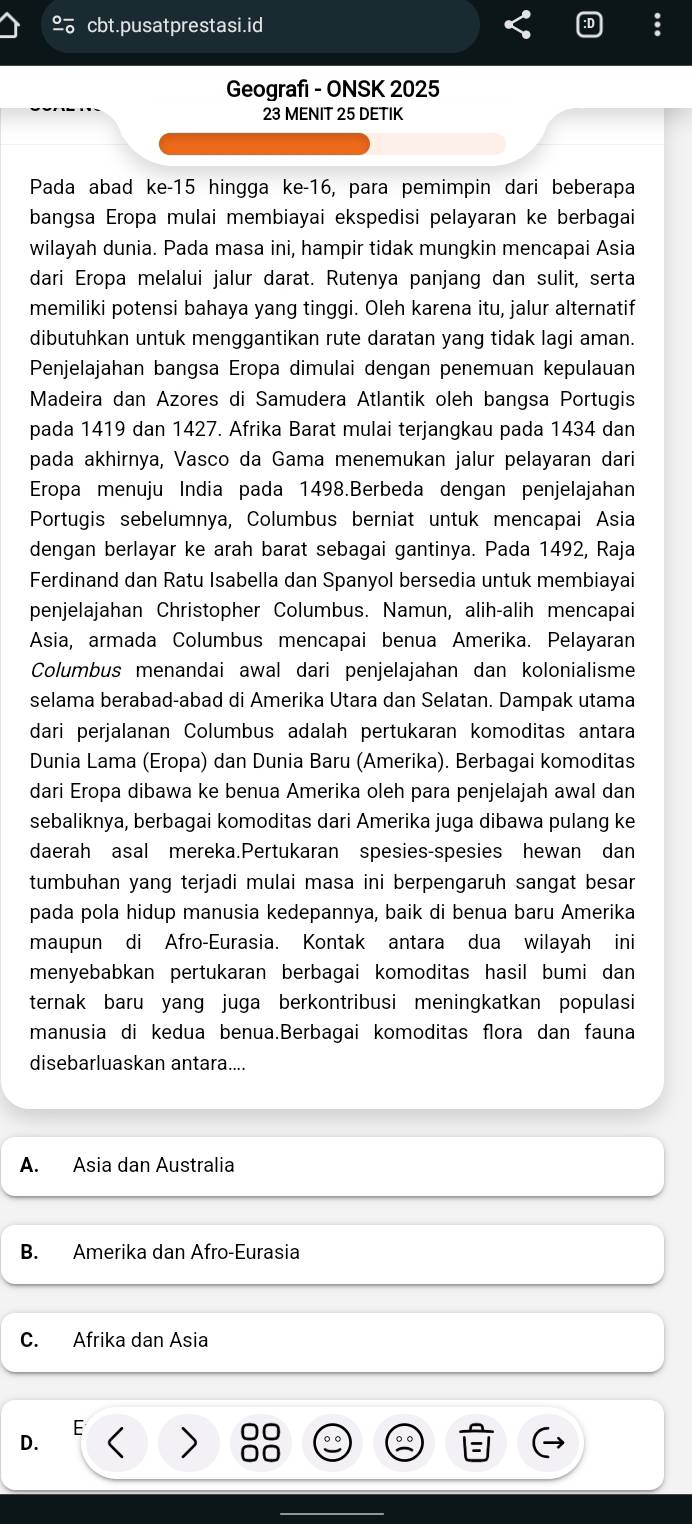 cbt.pusatprestasi.id
Geografi - ONSK 2025
23 MENIT 25 DETIK
Pada abad ke-15 hingga ke-16, para pemimpin dari beberapa
bangsa Eropa mulai membiayai ekspedisi pelayaran ke berbagai
wilayah dunia. Pada masa ini, hampir tidak mungkin mencapai Asia
dari Eropa melalui jalur darat. Rutenya panjang dan sulit, serta
memiliki potensi bahaya yang tinggi. Oleh karena itu, jalur alternatif
dibutuhkan untuk menggantikan rute daratan yang tidak lagi aman.
Penjelajahan bangsa Eropa dimulai dengan penemuan kepulauan
Madeira dan Azores di Samudera Atlantik oleh bangsa Portugis
pada 1419 dan 1427. Afrika Barat mulai terjangkau pada 1434 dan
pada akhirnya, Vasco da Gama menemukan jalur pelayaran dari
Eropa menuju India pada 1498.Berbeda dengan penjelajahan
Portugis sebelumnya, Columbus berniat untuk mencapai Asia
dengan berlayar ke arah barat sebagai gantinya. Pada 1492, Raja
Ferdinand dan Ratu Isabella dan Spanyol bersedia untuk membiayai
penjelajahan Christopher Columbus. Namun, alih-alih mencapai
Asia, armada Columbus mencapai benua Amerika. Pelayaran
Columbus menandai awal dari penjelajahan dan kolonialisme
selama berabad-abad di Amerika Utara dan Selatan. Dampak utama
dari perjalanan Columbus adalah pertukaran komoditas antara
Dunia Lama (Eropa) dan Dunia Baru (Amerika). Berbagai komoditas
dari Eropa dibawa ke benua Amerika oleh para penjelajah awal dan
sebaliknya, berbagai komoditas dari Amerika juga dibawa pulang ke
daerah asal mereka.Pertukaran spesies-spesies hewan dan
tumbuhan yang terjadi mulai masa ini berpengaruh sangat besar
pada pola hidup manusia kedepannya, baik di benua baru Amerika
maupun di Afro-Eurasia. Kontak antara dua wilayah ini
menyebabkan pertukaran berbagai komoditas hasil bumi dan 
ternak baru yang juga berkontribusi meningkatkan populasi
manusia di kedua benua.Berbagai komoditas flora dan fauna
disebarluaskan antara....
A. Asia dan Australia
B. Amerika dan Afro-Eurasia
C. Afrika dan Asia
D.