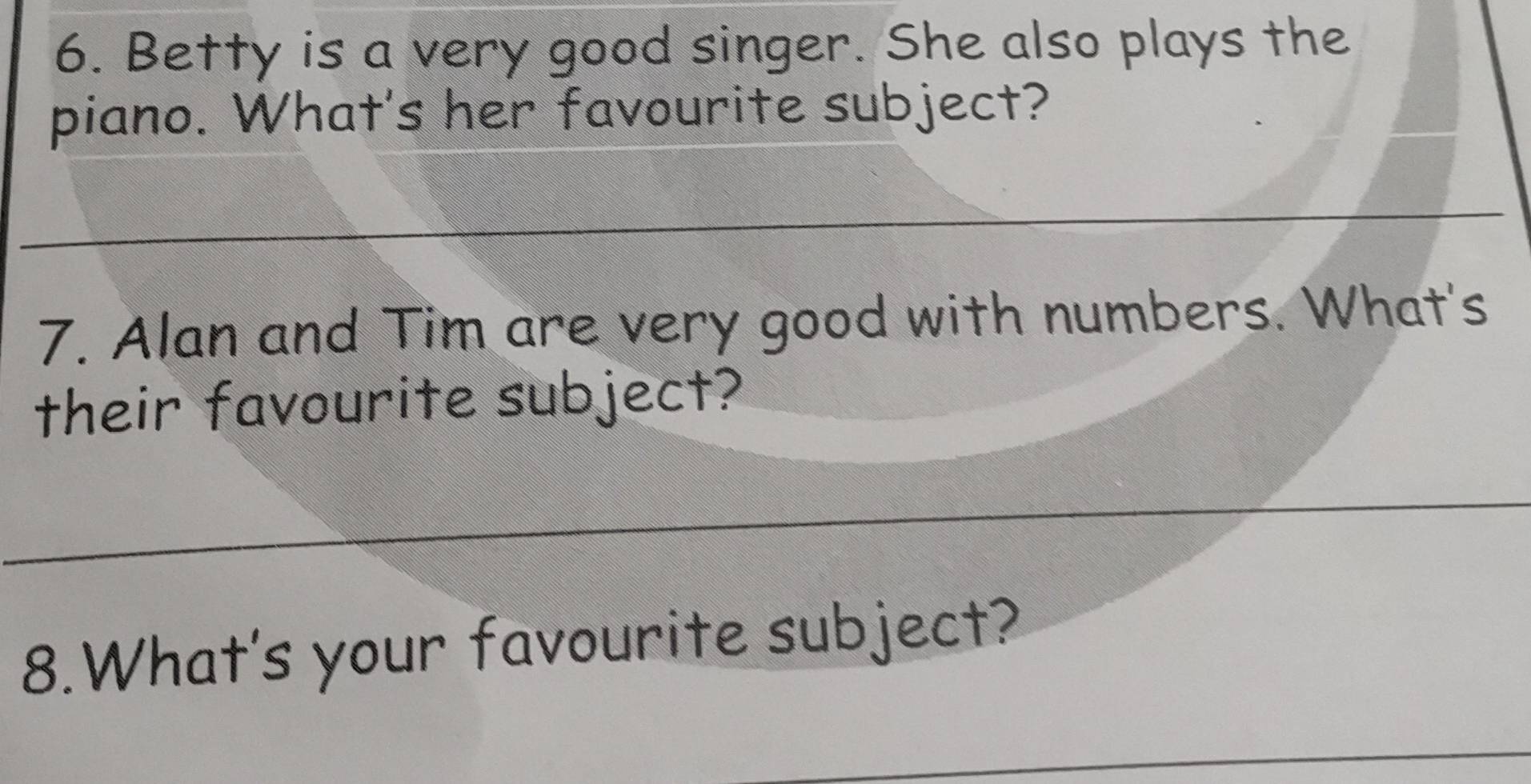 Betty is a very good singer. She also plays the 
piano. What's her favourite subject? 
_ 
_ 
7. Alan and Tim are very good with numbers. What's 
their favourite subject? 
_ 
_ 
_ 
8.What's your favourite subject? 
_