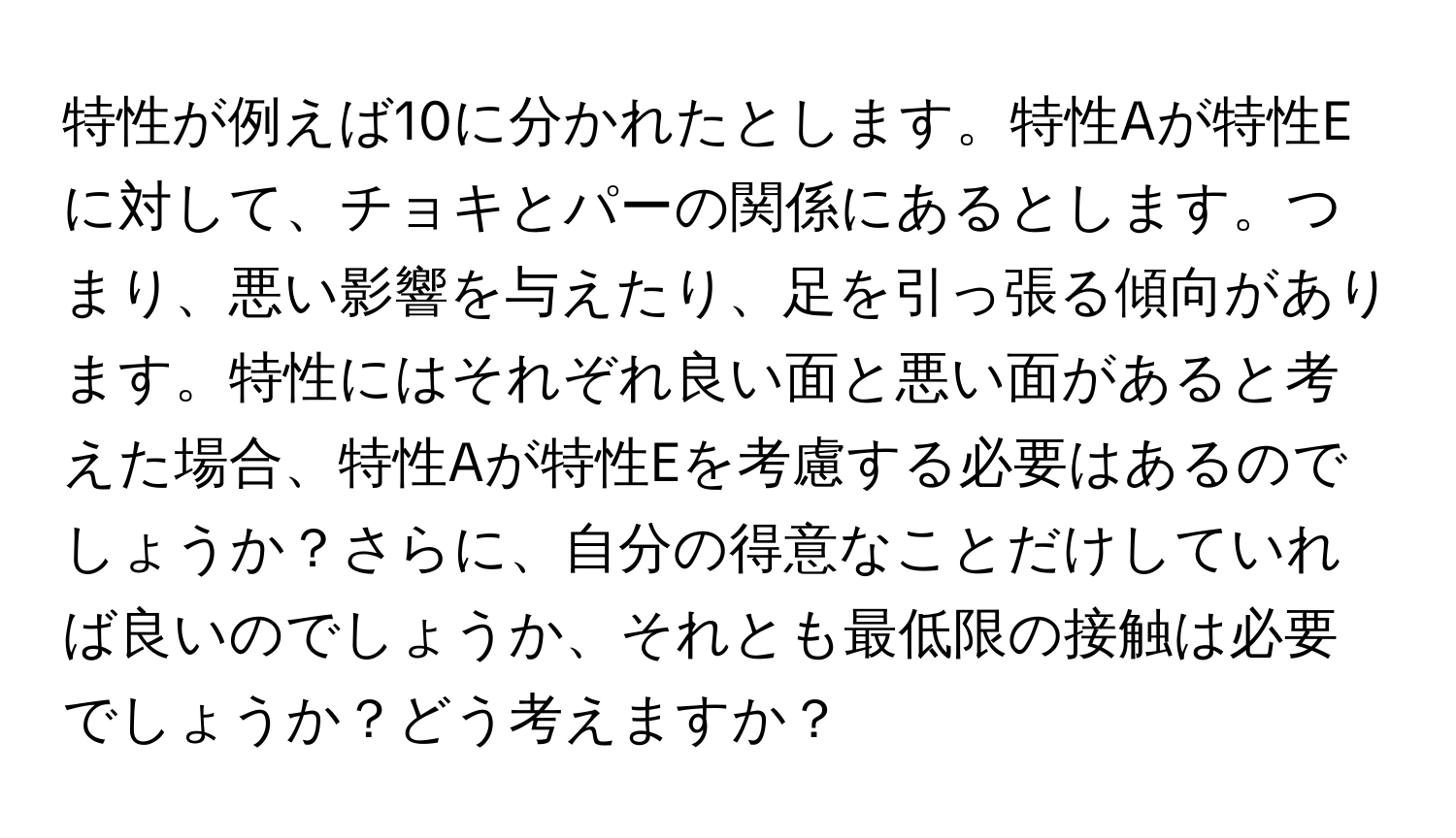 特性が例えば10に分かれたとします。特性Aが特性Eに対して、チョキとパーの関係にあるとします。つまり、悪い影響を与えたり、足を引っ張る傾向があります。特性にはそれぞれ良い面と悪い面があると考えた場合、特性Aが特性Eを考慮する必要はあるのでしょうか？さらに、自分の得意なことだけしていれば良いのでしょうか、それとも最低限の接触は必要でしょうか？どう考えますか？