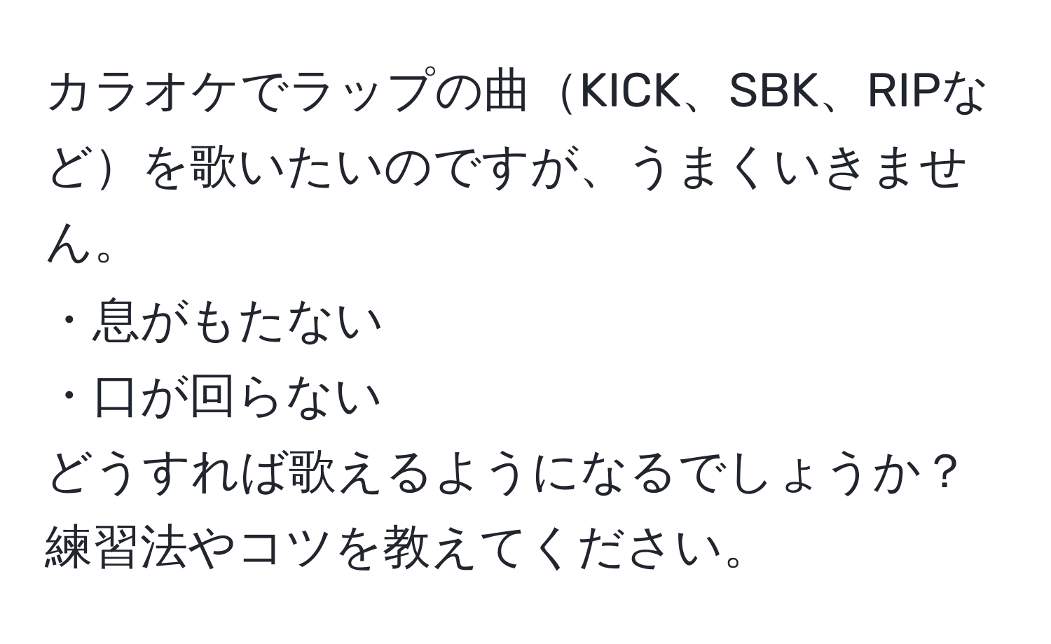 カラオケでラップの曲KICK、SBK、RIPなどを歌いたいのですが、うまくいきません。  
・息がもたない  
・口が回らない  
どうすれば歌えるようになるでしょうか？練習法やコツを教えてください。