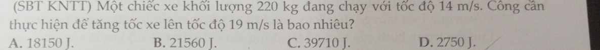 (SBT KNTT) Một chiếc xe khối lượng 220 kg đang chạy với tốc độ 14 m/s. Công cân
thực hiện để tăng tốc xe lên tốc độ 19 m/s là bao nhiêu?
A. 18150 J. B. 21560 J. C. 39710 J. D. 2750 J.