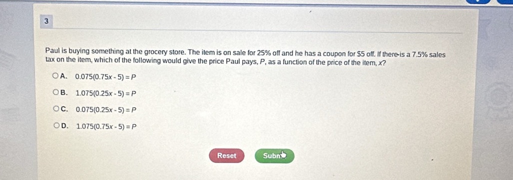 Paul is buying something at the grocery store. The item is on sale for 25% off and he has a coupon for $5 off. If there is a 7.5% sales
tax on the item, which of the following would give the price Paul pays, P, as a function of the price of the item, x?
A. 0.075(0.75x-5)=P
B. 1.075(0.25x-5)=P
C. 0.075(0.25x-5)=P
D. 1.075(0.75x-5)=P
Reset Subne