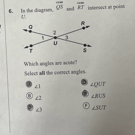 In the diagram, overline cos  QS and beginarrayr cour RTendarray intersect at point
U.
Which angles are acute?
Select all the correct angles.
a ∠ 1
∠ QUT
B ∠ 2
∠ RUS
A ∠ SUT
∠ 3