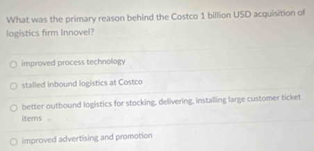 What was the primary reason behind the Costco 1 billion USD acquisition of
logistics firm Innovel?
improved process technology
stalled inbound logistics at Costco
better outbound logistics for stocking, delivering, installing large customer ticket
items
improved advertising and promotion