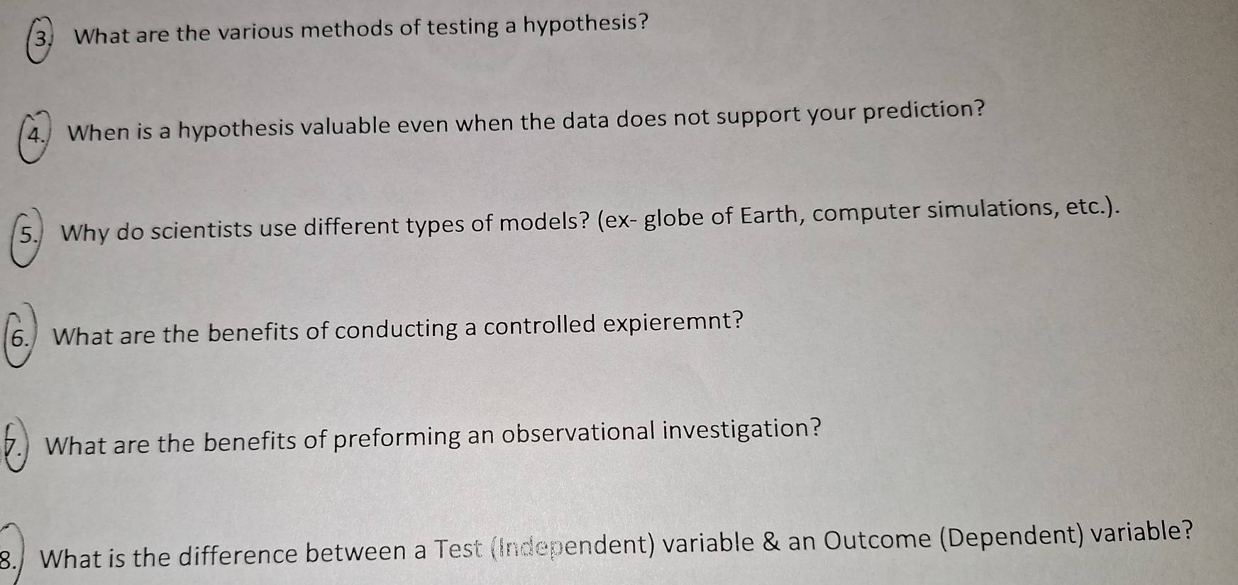 What are the various methods of testing a hypothesis? 
4. When is a hypothesis valuable even when the data does not support your prediction? 
5. Why do scientists use different types of models? (ex- globe of Earth, computer simulations, etc.). 
6. What are the benefits of conducting a controlled expieremnt? 
7. What are the benefits of preforming an observational investigation? 
8. What is the difference between a Test (Independent) variable & an Outcome (Dependent) variable?