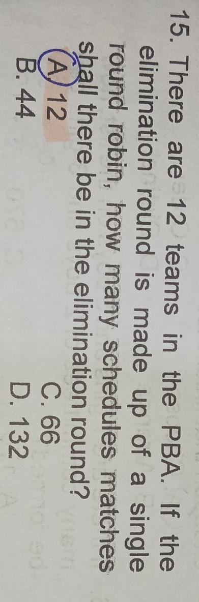 There are 12 teams in the PBA. If the
elimination round is made up of a single
round robin, how many schedules matches
shall there be in the elimination round?
A 12 C. 66
B. 44 D. 132