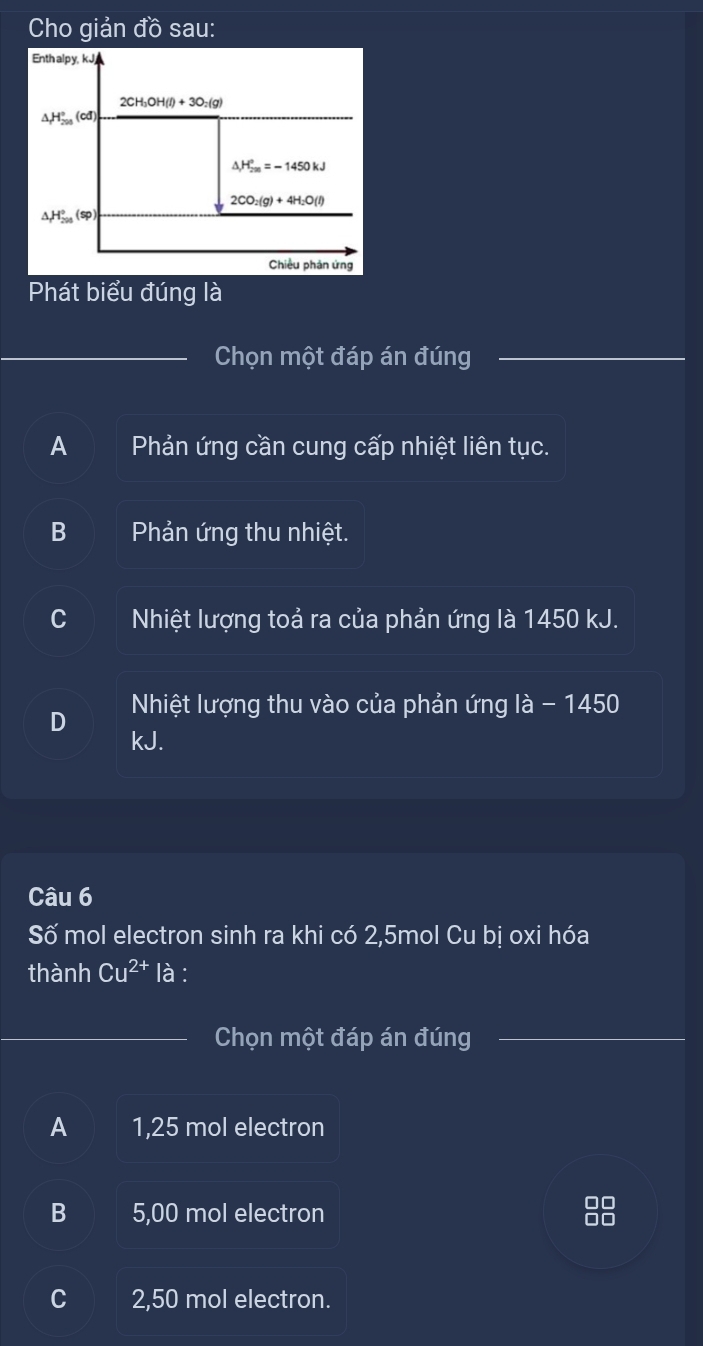 Cho giản đồ sau:
Enthalpy, kJ
2CH_3OH(l)+3O_2(g)
△ H_(200)°(cd)
△ _1H_(2m)°=-1450kJ
2CO_2(g)+4H_2O(l)
△ H_(200)°(sp)
Chiều phản ứng
Phát biểu đúng là
Chọn một đáp án đúng
A Phản ứng cần cung cấp nhiệt liên tục.
B Phản ứng thu nhiệt.
C Nhiệt lượng toả ra của phản ứng là 1450 kJ.
Nhiệt lượng thu vào của phản ứng là - 1450
D kJ.
Câu 6
Số mol electron sinh ra khi có 2,5mol Cu bị oxi hóa
thành Cu^(2+) la :
Chọn một đáp án đúng
A 1,25 mol electron
B 5,00 mol electron
C 2,50 mol electron.