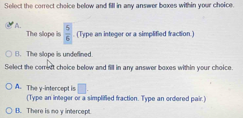 Select the correct choice below and fill in any answer boxes within your choice.
A.
The slope is  5/6 . (Type an integer or a simplified fraction.)
B. The slope is undefined.
Select the correct choice below and fill in any answer boxes within your choice.
A. The y-intercept is □. 
(Type an integer or a simplified fraction. Type an ordered pair.)
B. There is no y intercept.