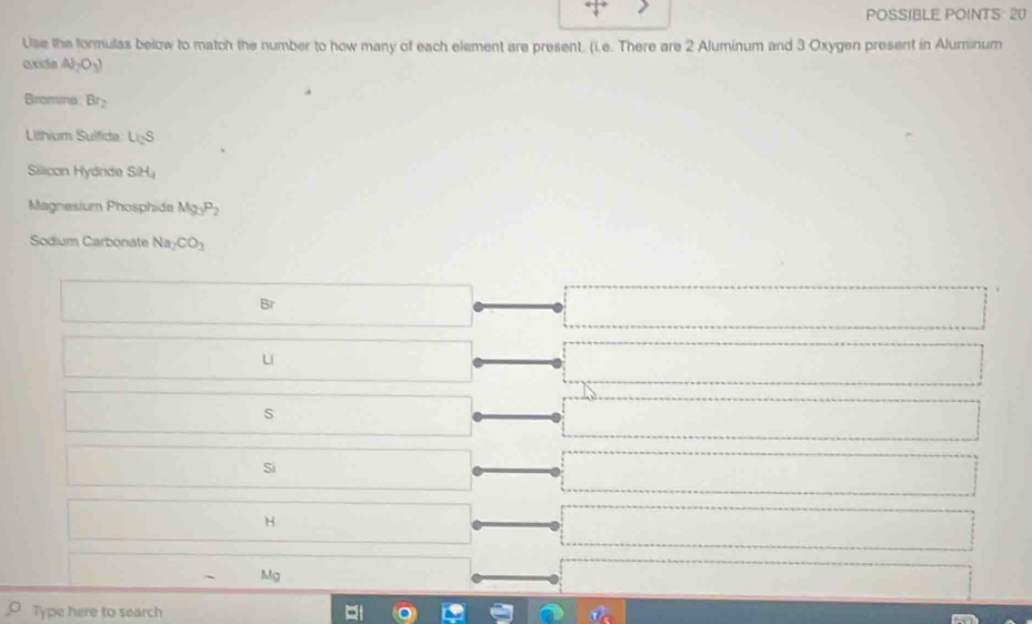 POSSIBLE POINTS: 20
Use the formulas below to match the number to how many of each element are present. (i.e. There are 2 Aluminum and 3 Oxygen present in Aluminum
ade Al_2O_3)
Bromina Br_2
Lilhium Sulfide LisS
Silican Hydnde SH_4
Magnesium Phosphida Mg_3P_2
Sodium Carbonate Na_2CO_3
u
S
Si
H
Mg
Type here to search