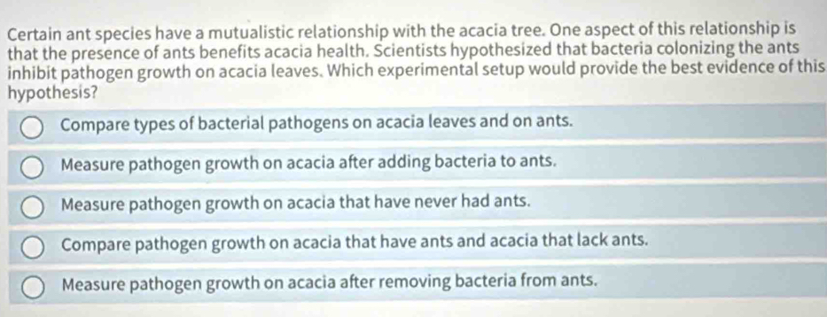 Certain ant species have a mutualistic relationship with the acacia tree. One aspect of this relationship is
that the presence of ants benefits acacia health. Scientists hypothesized that bacteria colonizing the ants
inhibit pathogen growth on acacia leaves. Which experimental setup would provide the best evidence of this
hypothesis?
Compare types of bacterial pathogens on acacia leaves and on ants.
Measure pathogen growth on acacia after adding bacteria to ants.
Measure pathogen growth on acacia that have never had ants.
Compare pathogen growth on acacia that have ants and acacia that lack ants.
Measure pathogen growth on acacia after removing bacteria from ants.