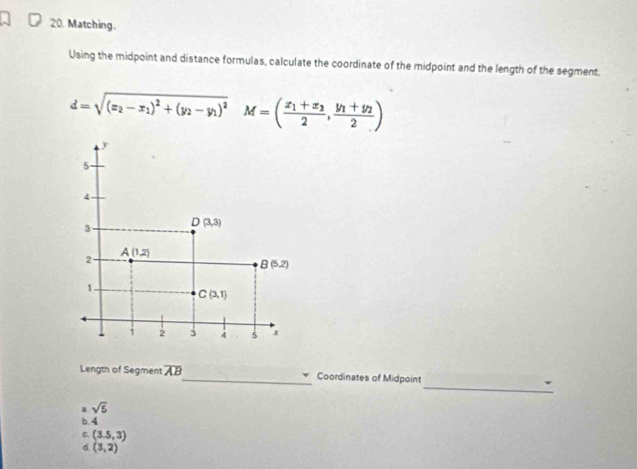 Matching.
Using the midpoint and distance formulas, calculate the coordinate of the midpoint and the length of the segment.
d=sqrt((x_2)-x_1)^2+(y_2-y_1)^2 M=(frac x_1+x_22,frac y_1+y_22)
y
5
4
3
D(3,3)
A(1,2)
2
B(5,2)
1.
C(3,1). i 2 3 4 5 r
_
Length of Segment overline AB _ Coordinates of Midpoint
sqrt(5)
b. 4
C. (3.5,3)
d (3,2)