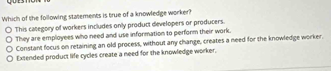 Which of the following statements is true of a knowledge worker?
This category of workers includes only product developers or producers.
They are employees who need and use information to perform their work.
Constant focus on retaining an old process, without any change, creates a need for the knowledge worker.
Extended product life cycles create a need for the knowledge worker,