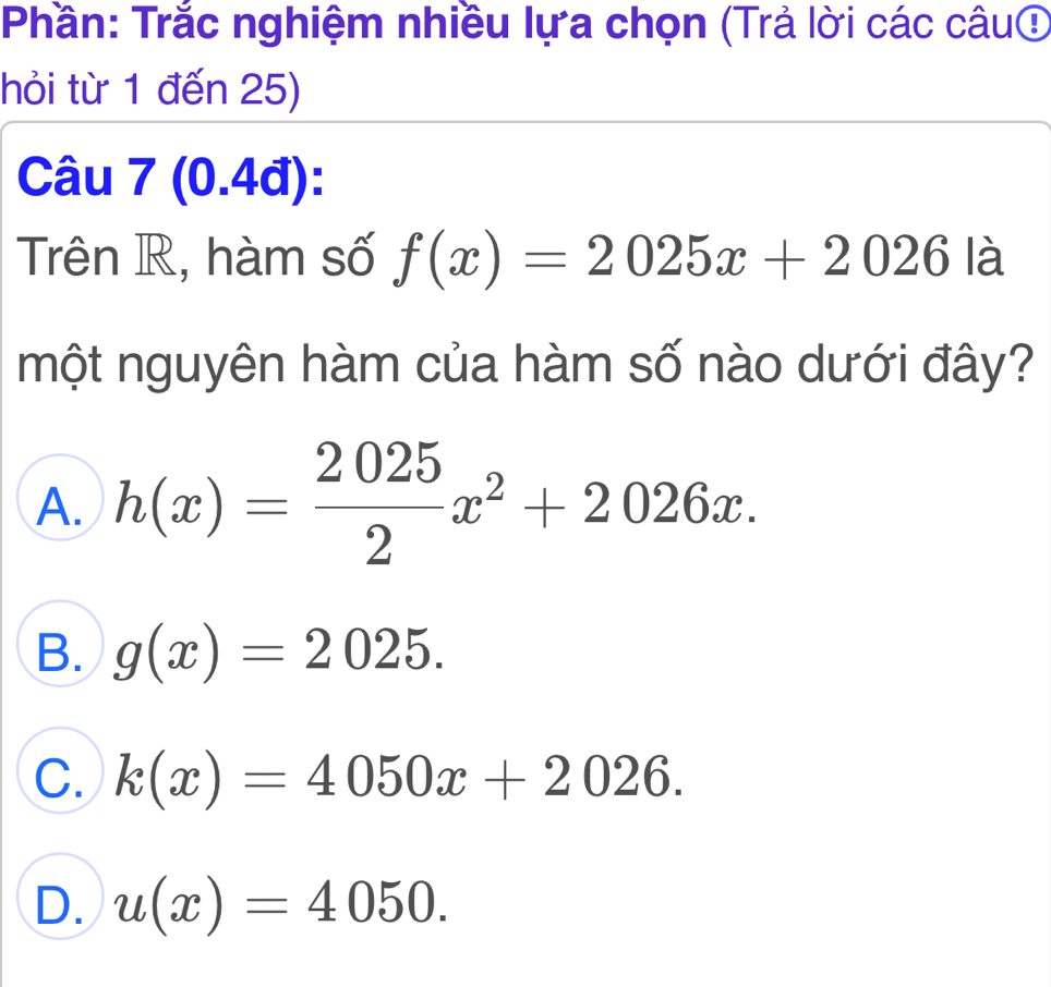 Phần: Trắc nghiệm nhiều lựa chọn (Trả lời các câuợ
hỏi từ 1 đến 25)
Câu 7 (0.4đ):
Trên R, hàm số f(x)=2025x+2026 là
một nguyên hàm của hàm số nào dưới đây?
A. h(x)= 2025/2 x^2+2026x.
B. g(x)=2025.
C. k(x)=4050x+2026.
D. u(x)=4050.