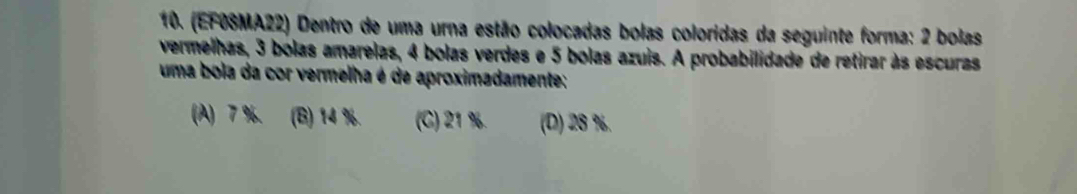 (EF08MA22) Dentro de uma urna estão colocadas bolas coloridas da seguinte forma: 2 bolas
vermelhas, 3 bolas amarelas, 4 bolas verdes e 5 bolas azuis. A probabilidade de retirar às escuras
uma bola da cor vermelha é de aproximadamente:
(A) 7 %. (B) 14 %. (C) 21 %. (D) 28 %.