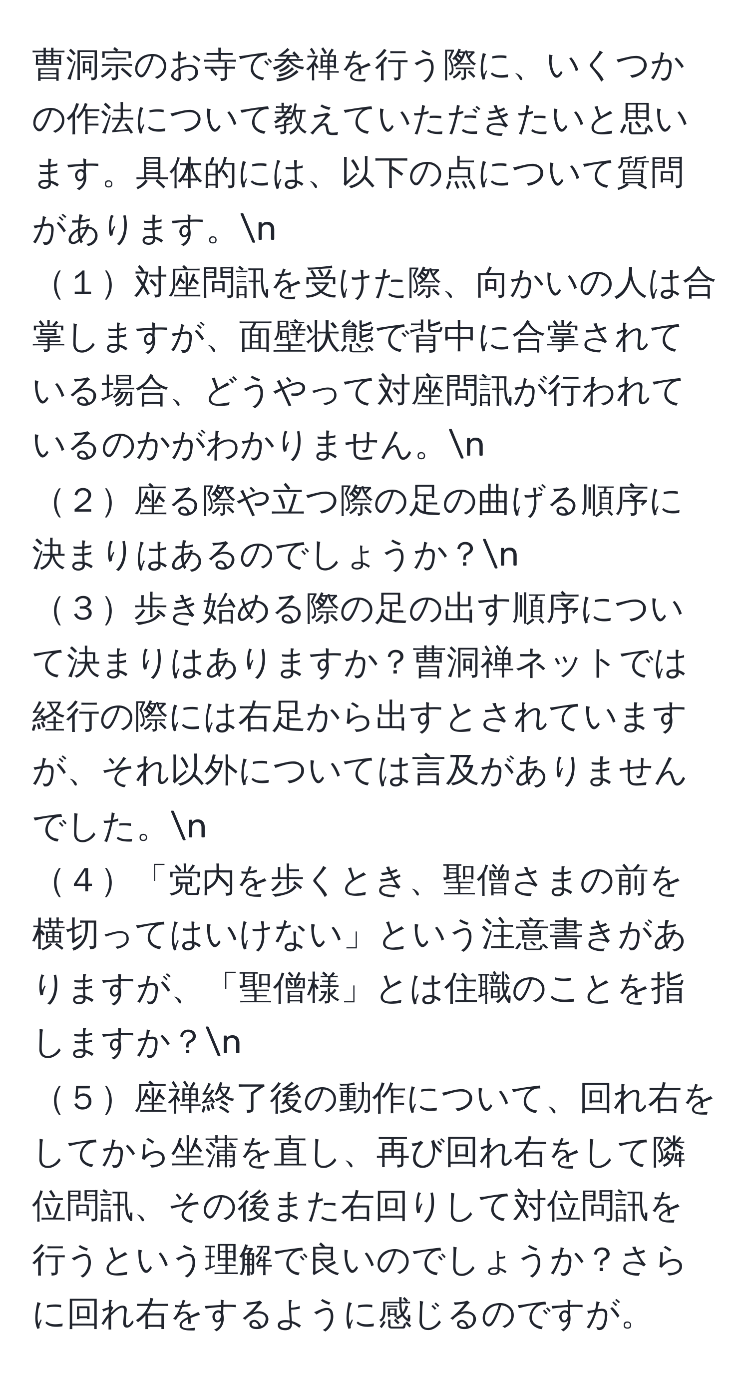 曹洞宗のお寺で参禅を行う際に、いくつかの作法について教えていただきたいと思います。具体的には、以下の点について質問があります。n
１対座問訊を受けた際、向かいの人は合掌しますが、面壁状態で背中に合掌されている場合、どうやって対座問訊が行われているのかがわかりません。n
２座る際や立つ際の足の曲げる順序に決まりはあるのでしょうか？n
３歩き始める際の足の出す順序について決まりはありますか？曹洞禅ネットでは経行の際には右足から出すとされていますが、それ以外については言及がありませんでした。n
４「党内を歩くとき、聖僧さまの前を横切ってはいけない」という注意書きがありますが、「聖僧様」とは住職のことを指しますか？n
５座禅終了後の動作について、回れ右をしてから坐蒲を直し、再び回れ右をして隣位問訊、その後また右回りして対位問訊を行うという理解で良いのでしょうか？さらに回れ右をするように感じるのですが。