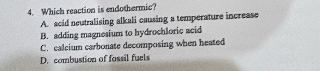 Which reaction is endothermic?
A. acid neutralising alkali causing a temperature increase
B. adding magnesium to hydrochloric acid
C. calcium carbonate decomposing when heated
D. combustion of fossil fuels