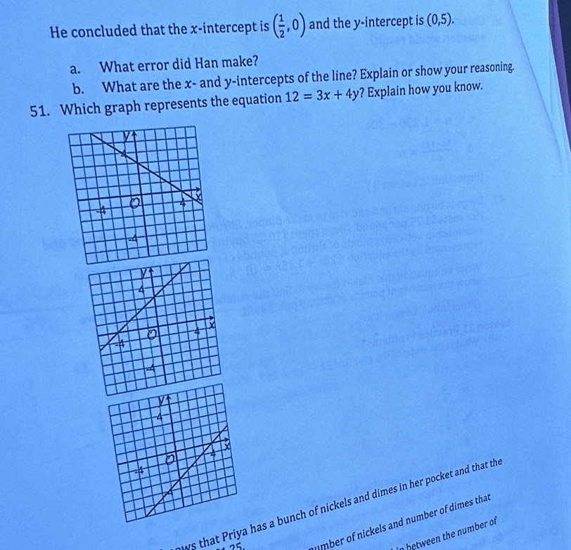 He concluded that the x-intercept is ( 1/2 ,0) and the y-intercept is (0,5). 
a. What error did Han make? 
b. What are the x - and y-intercepts of the line? Explain or show your reasoning. 
51. Which graph represents the equation 12=3x+4y ? Explain how you know. 
ws that Priya has a bunch of nickels and dimes in her pocket and that th 
25 
mber of nickels and number of dimes that 
in between the number of