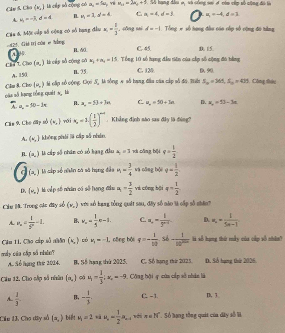 Cho (u_· ) là cập số cộng có u_9=5u_2 và u_13=2u_6+5. Số hạng đầu x, và công sai ơ của cấp số cộng đó là
A. u_1=-3,d=4. B. u_1=3,d=4. C. u_1=4,d=3. D. u_1=-4,d=3.
Câu 6. Một cấp số cộng có số hạng đầu u_1= 1/3  , công sai d=-1 Tổng # số hạng đầu của cấp số cộng đó bằng
-425. Giá trị của n bằng
B. 60 C. 45. D. 15.
AB0.
Câu 7. Cho (u_n) là cấp số cộng có u_2+u_9=15 5. Tổng 10 số hạng đầu tiên của cấp số cộng đó bằng
A. 150 B. 75.
C. 120. D. 90.
Câu 8. Cho (u_n) là cấp số cộng. Gọi S, là tổng π số hạng đầu của cấp số đó. Biết S_10=365,S_15=435 Công thức
của số hạng tổng quát ulà
A. u_n=50-3n. B. u_n=53+3n. C. u_n=50+3n. D. u_n=53-3n
Câu 9. Cho dãy số (u_n) với u_n=3.( 1/2 )^n+1. Khẳng định nào sau đây là đúng?
A. (u_n) không phải là cấp số nhân.
B. (u_n) là cấp số nhân có số hạng đầu u_1=3 và công bội q= 1/2 .
C (u_n) là cấp số nhân có số hạng đầu u_1= 3/4  và công bội q= 1/2 .
D. (u_n) là cấp số nhân có số hạng đầu u_1= 3/2  và công bội q= 1/2 .
Câu 10. Trong các đãy số (u_n) với số hạng tổng quát sau, dãy số nào là cấp số nhân?
A. u_n= 1/5^n -1. B. u_n= 1/5 n-1. C. u_n= 1/5^(n-4) . D. u_n= 1/5n-1 .
Câu 11. Cho cấp số nhân (u_n) có u_1=-1 , công bội q=- 1/10 . Số - 1/10^(2024)  là số hạng thứ mấy của cấp số nhân?
mấy của cấp số nhân?
A. Số hạng thứ 2024. B. Số hạng thứ 2025. C. Số hạng thứ 2023. D. Số hạng thứ 2026.
Câu 12. Cho cấp số nhân (u_n) có u_1= 1/3 ;u_4=-9. Công bội q của cấp số nhân là
B.
A.  1/3 . - 1/3 . C.-3.
D. 3.
Câu 13. Cho dãy số (u_n) biết u_1=2 và u_n= 1/2 u_n-1 với n∈ N^*. Số hạng tổng quát của dãy số là