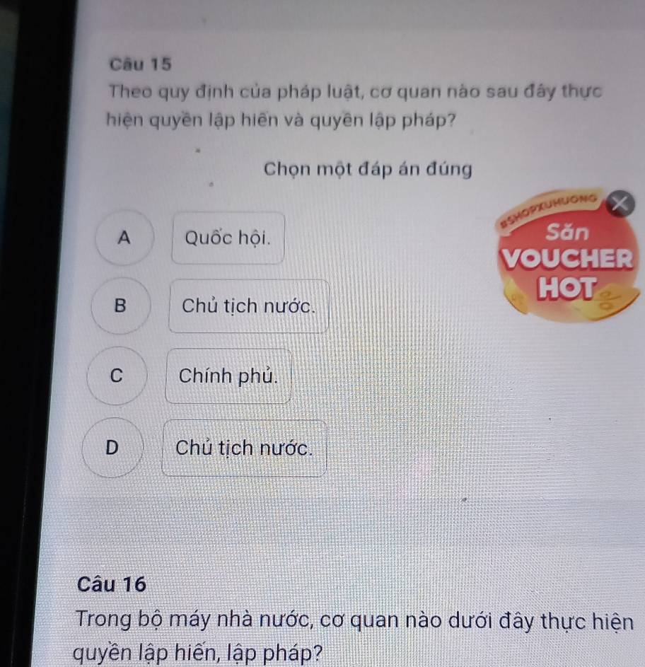 Theo quy định của pháp luật, cơ quan nào sau đây thực
hiện quyền lập hiến và quyền lập pháp?
Chọn một đáp án đúng
BSHOPXUHUONg
A Quốc hội. Săn
VOUCHER
HOT
B Chủ tịch nước.
C Chính phủ.
D Chủ tịch nước.
Câu 16
Trong bộ máy nhà nước, cơ quan nào dưới đây thực hiện
quyền lập hiến, lập pháp?