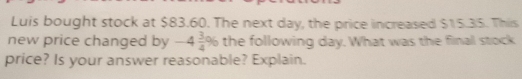 Luis bought stock at $83.60. The next day, the price increased $15.35. Thiis
new price changed by -4 3/4 % the following day. What was the flinall stock
price? Is your answer reasonable? Explain.