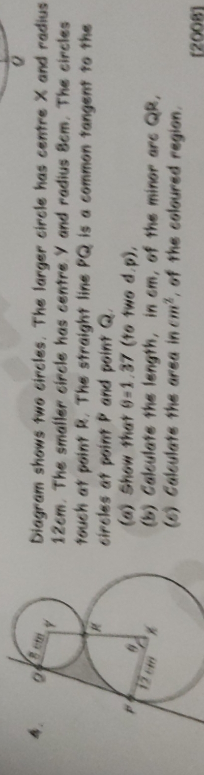 Diagram shows two circles. The larger circle has centre X and radius
12cm. The smaller circle has centre Y and radius 8cm. The circles 
touch at point R. The straight line PQ is a common tangent to the 
circles at point P and point Q. 
(a) Show that θ =1.37 (to two d. p), 
(b) Calculate the length, in cm, of the minor arc QR, 
(6) Calculate the area in cm^2 , of the coloured region. 
[2008]